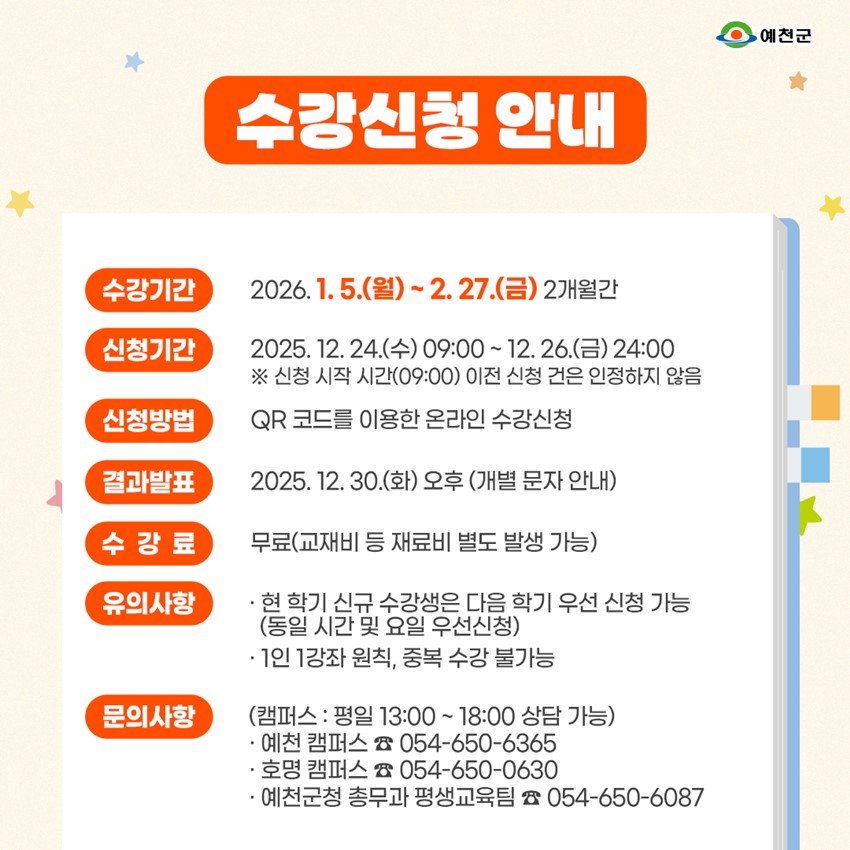 수강신청 안내 수강기간 : 2026. 1. 5.(월) ~ 2. 27.(금) 2개월간 신청기간 : 2025. 12. 24.(수) 09:00 ~ 12. 26.(금) 24:00 ※ 신청 시작 시간(09:00) 이전 신청 건은 인정하지 않음 신청방법 : QR코드를 이용한 온라인 수강신청 결과발표 : 2025. 12. 30.(화) 오후(개별 문자 안내) 수강료 : 무료(교재비 등 재료비 별도 발생 가능) 유의사항 : 현 학기 신규 수강생은 다음 학기 우선 신청 가능(동일 시간 및 요일 우선신청), 1인 1강좌 원칙, 중복 수강 불가능 문의사항 : (캠퍼스 - 평일 13:00 ~ 18:00 상담 가능) 예천 캠퍼스 054-650-6365, 호명 캠퍼스 054-650-0630, 예천군청 총무과 평생교육팀 054-650-6087